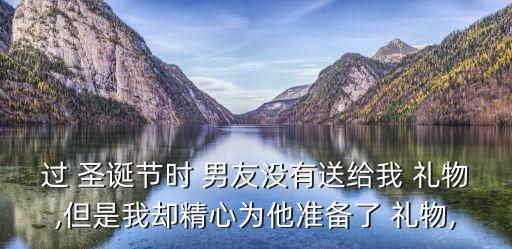 過 圣誕節時 男友沒有送給我 禮物,但是我卻精心為他準備了 禮物,